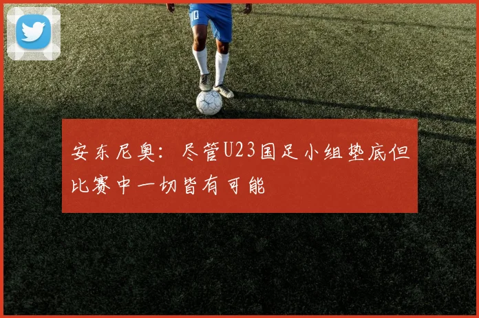 安东尼奥：尽管U23国足小组垫底但比赛中一切皆有可能