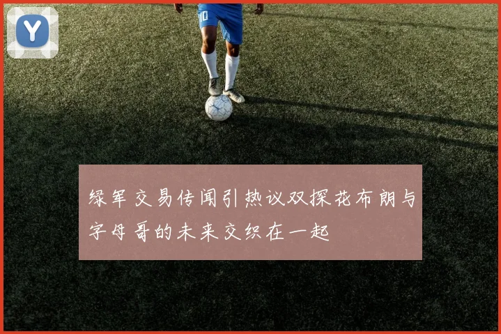 绿军交易传闻引热议双探花布朗与字母哥的未来交织在一起