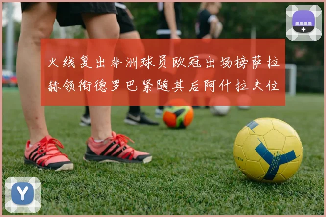 火线复出非洲球员欧冠出场榜萨拉赫领衔德罗巴紧随其后阿什拉夫位列第四