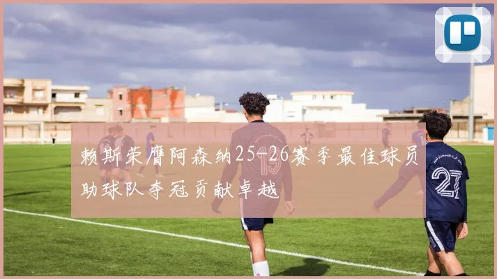 赖斯荣膺阿森纳25-26赛季最佳球员助球队夺冠贡献卓越