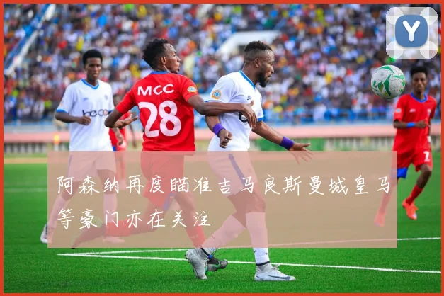阿森纳再度瞄准吉马良斯曼城皇马等豪门亦在关注