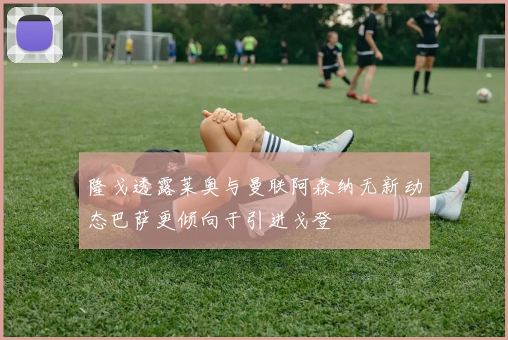 隆戈透露莱奥与曼联阿森纳无新动态巴萨更倾向于引进戈登