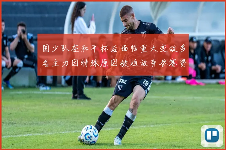 国少队在和平杯后面临重大变故多名主力因特殊原因被迫放弃参赛资格