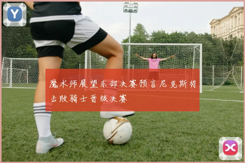 魔术师展望东部决赛预言尼克斯将击败骑士晋级决赛