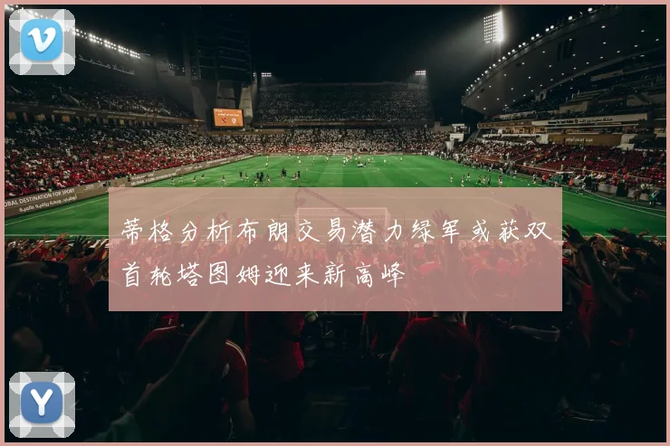 蒂格分析布朗交易潜力绿军或获双首轮塔图姆迎来新高峰