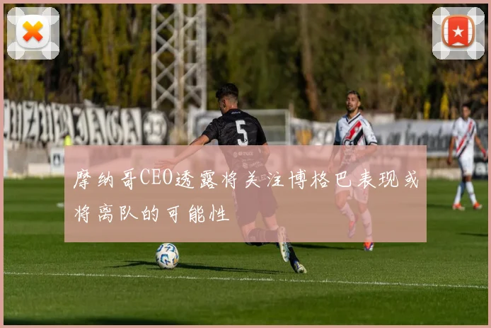 摩纳哥CEO透露将关注博格巴表现或将离队的可能性